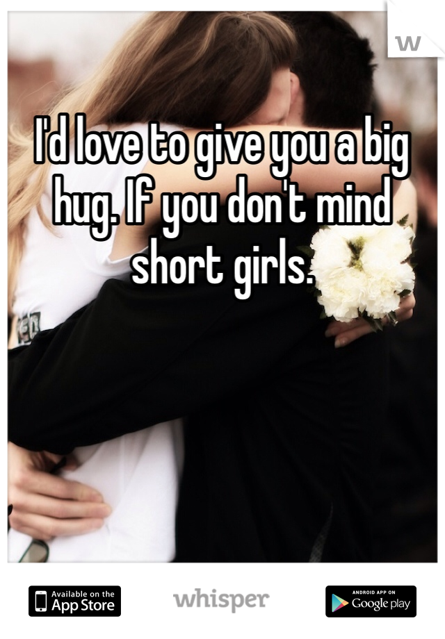 I'd love to give you a big hug. If you don't mind short girls.