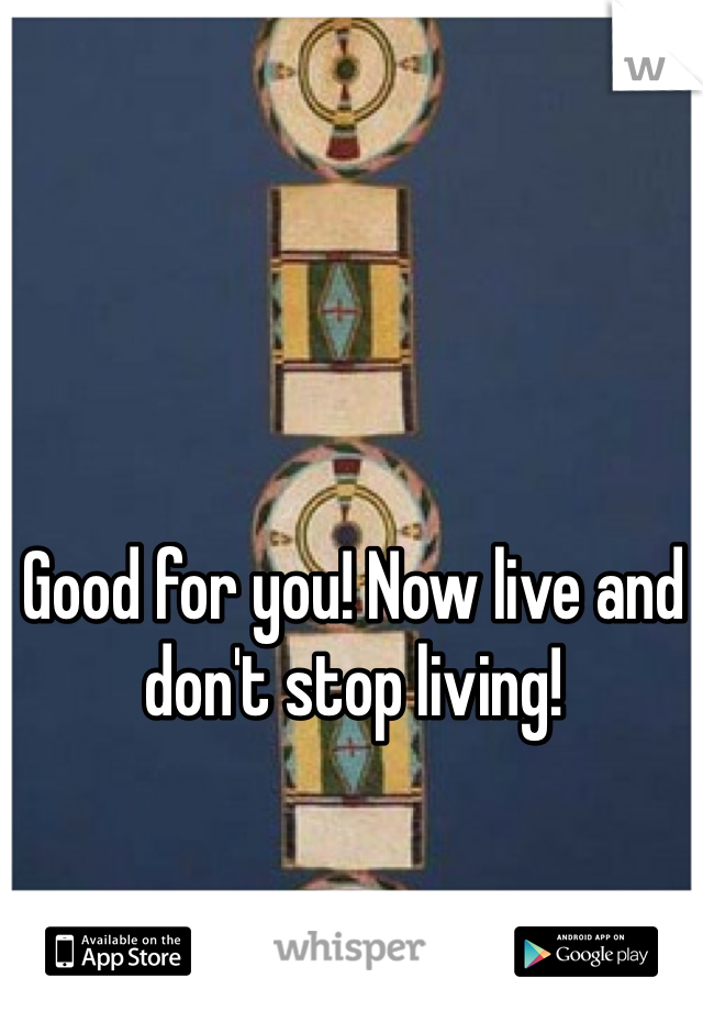 Good for you! Now live and don't stop living!