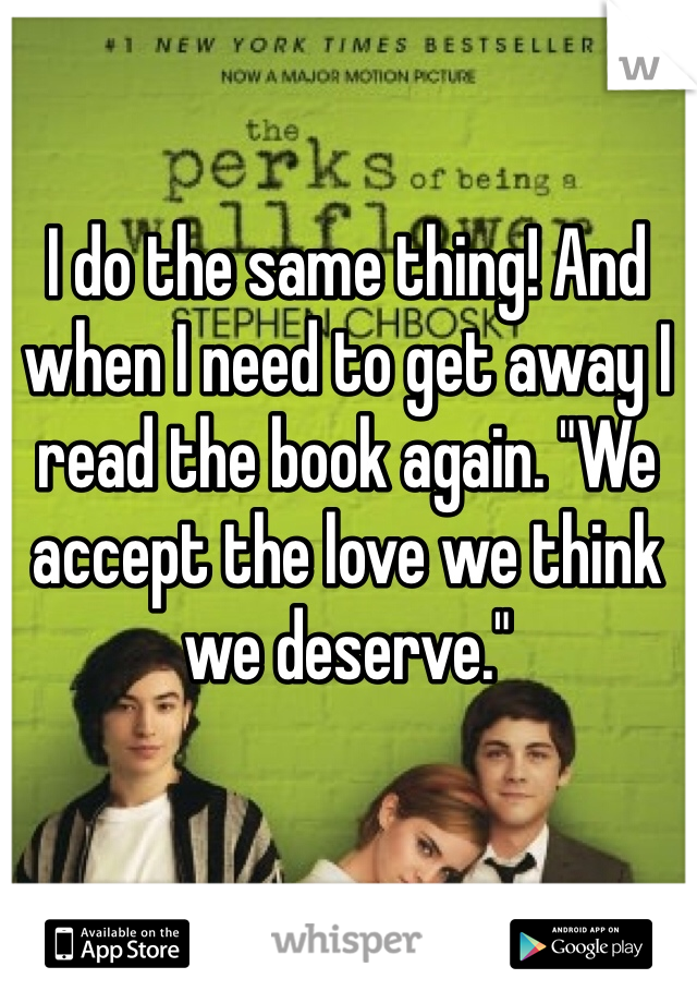I do the same thing! And when I need to get away I read the book again. "We accept the love we think we deserve."
