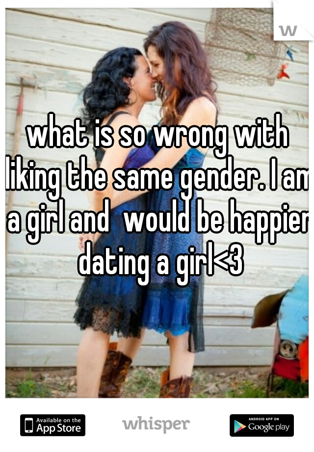 what is so wrong with liking the same gender. I am a girl and  would be happier dating a girl<3