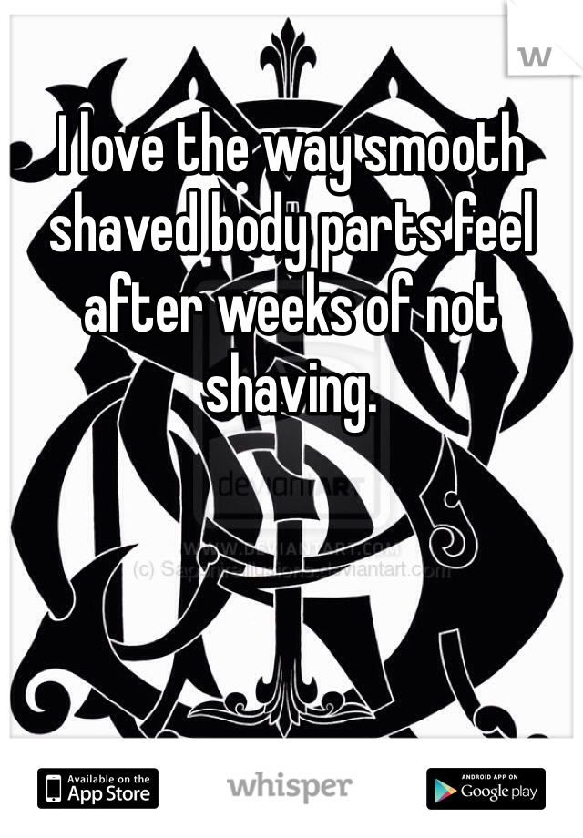 I love the way smooth shaved body parts feel after weeks of not shaving.