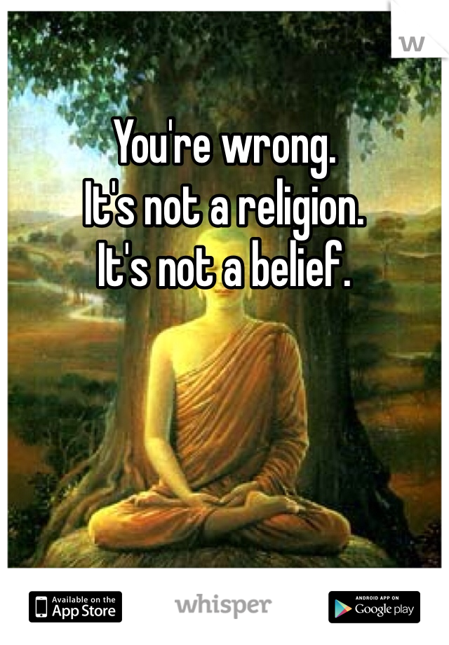 You're wrong. 
It's not a religion.
It's not a belief. 