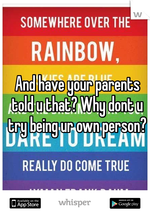 And have your parents told u that? Why dont u try being ur own person?