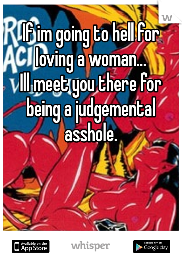 If im going to hell for loving a woman...
Ill meet you there for being a judgemental asshole. 