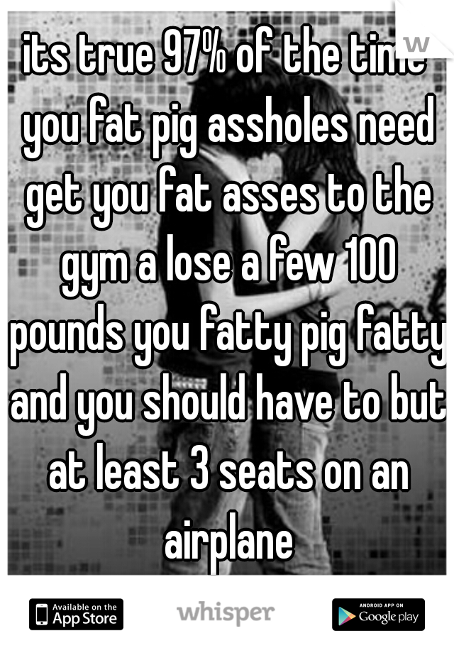 its true 97% of the time you fat pig assholes need get you fat asses to the gym a lose a few 100 pounds you fatty pig fatty and you should have to but at least 3 seats on an airplane