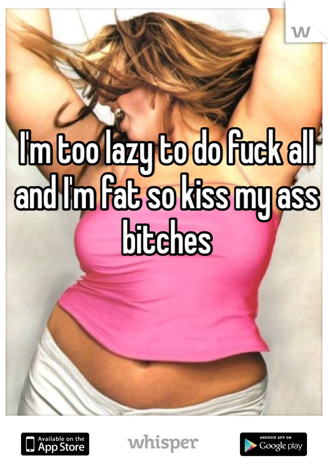 I'm too lazy to do fuck all and I'm fat so kiss my ass bitches