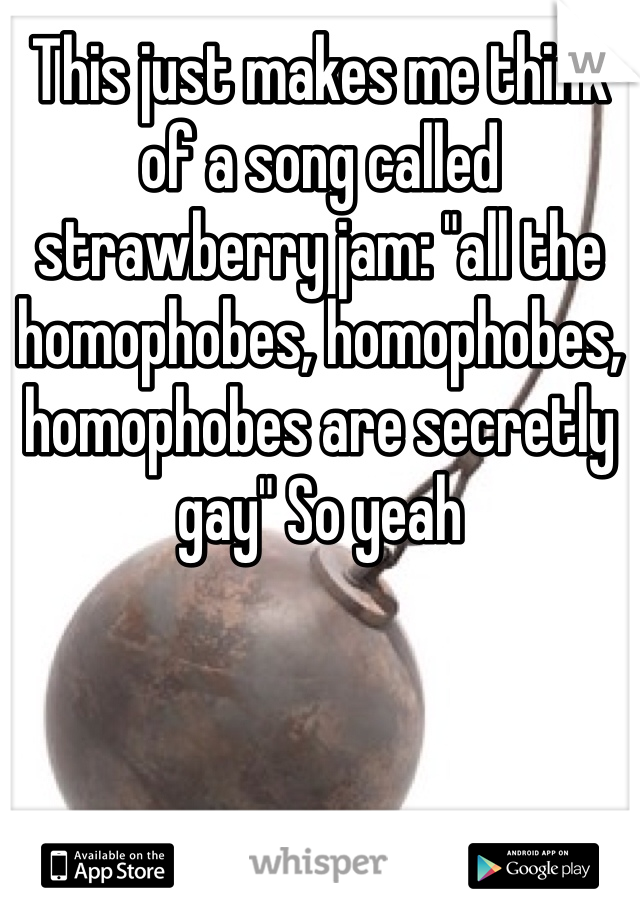 This just makes me think of a song called strawberry jam: "all the homophobes, homophobes, homophobes are secretly gay" So yeah 