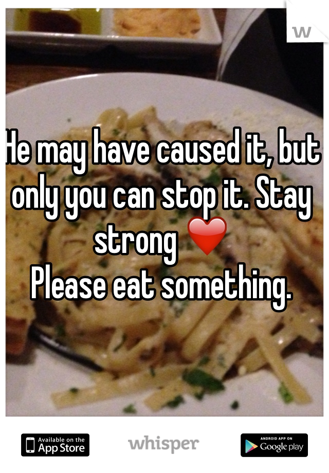 He may have caused it, but only you can stop it. Stay strong ❤️ 
Please eat something. 