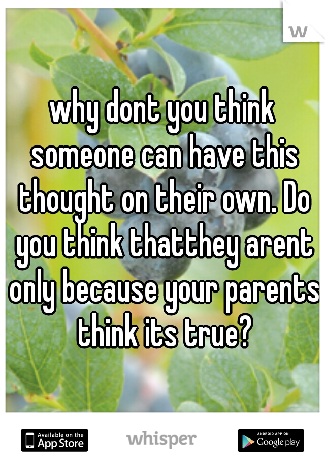 why dont you think someone can have this thought on their own. Do you think thatthey arent only because your parents think its true?