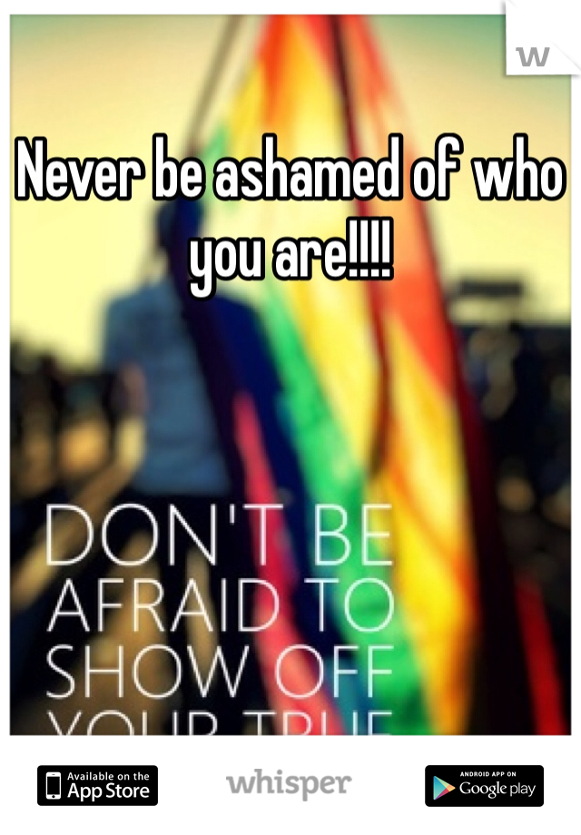 Never be ashamed of who you are!!!!