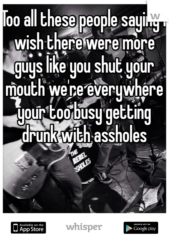 Too all these people saying I wish there were more guys like you shut your mouth we're everywhere your too busy getting drunk with assholes