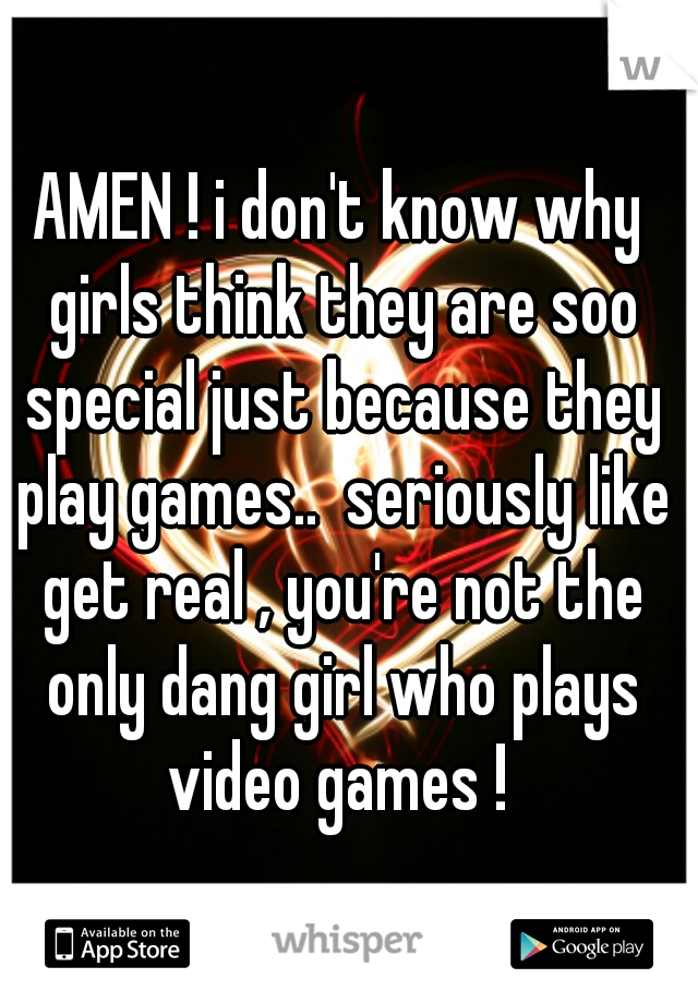 AMEN ! i don't know why girls think they are soo special just because they play games..  seriously like get real , you're not the only dang girl who plays video games ! 