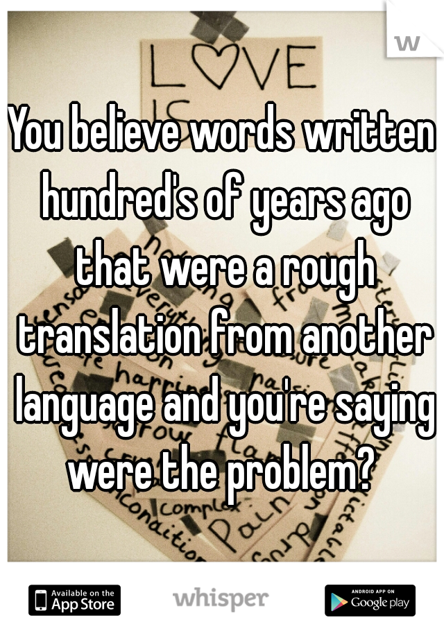 You believe words written hundred's of years ago that were a rough translation from another language and you're saying were the problem? 
