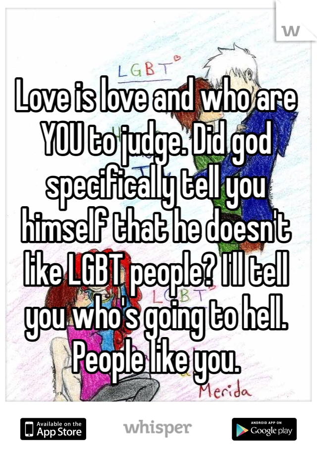 Love is love and who are YOU to judge. Did god specifically tell you himself that he doesn't like LGBT people? I'll tell you who's going to hell. People like you.

