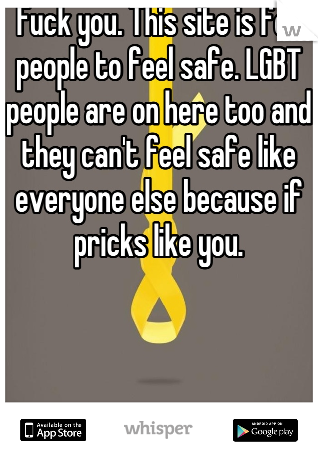 Fuck you. This site is for people to feel safe. LGBT people are on here too and they can't feel safe like everyone else because if pricks like you.
