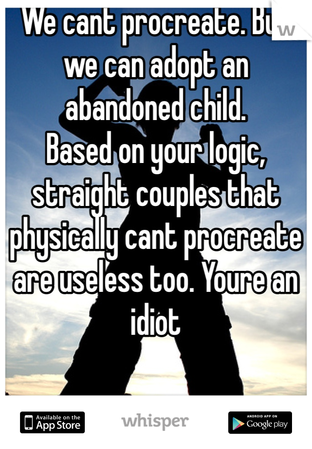 We cant procreate. But we can adopt an abandoned child. 
Based on your logic, straight couples that physically cant procreate are useless too. Youre an idiot