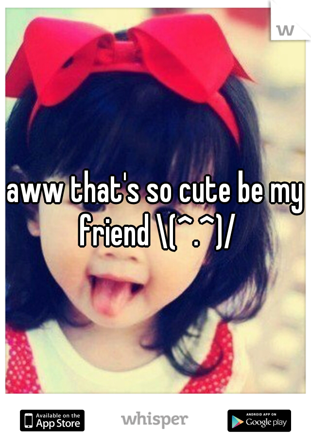 aww that's so cute be my friend \(^.^)/