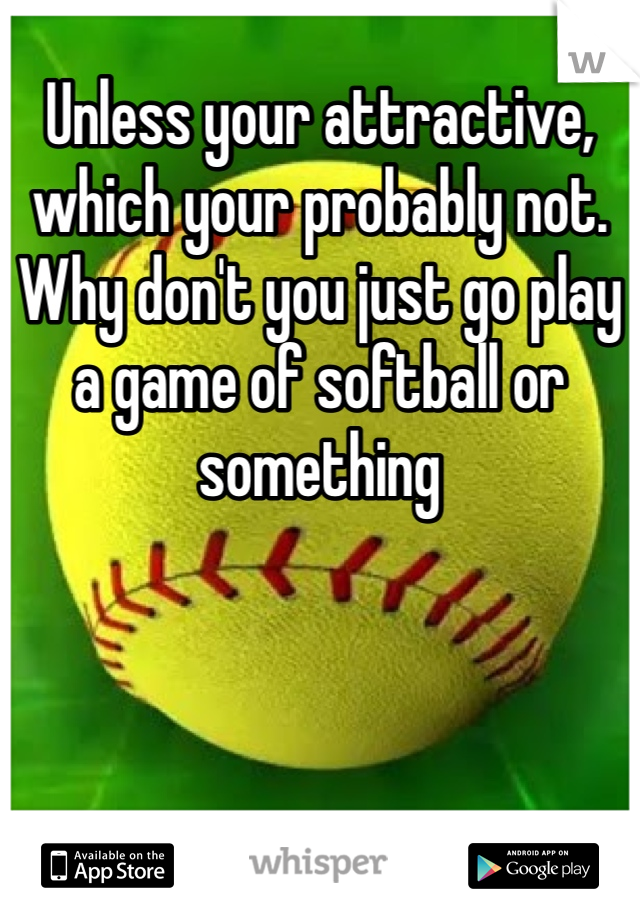 Unless your attractive, which your probably not. Why don't you just go play a game of softball or something