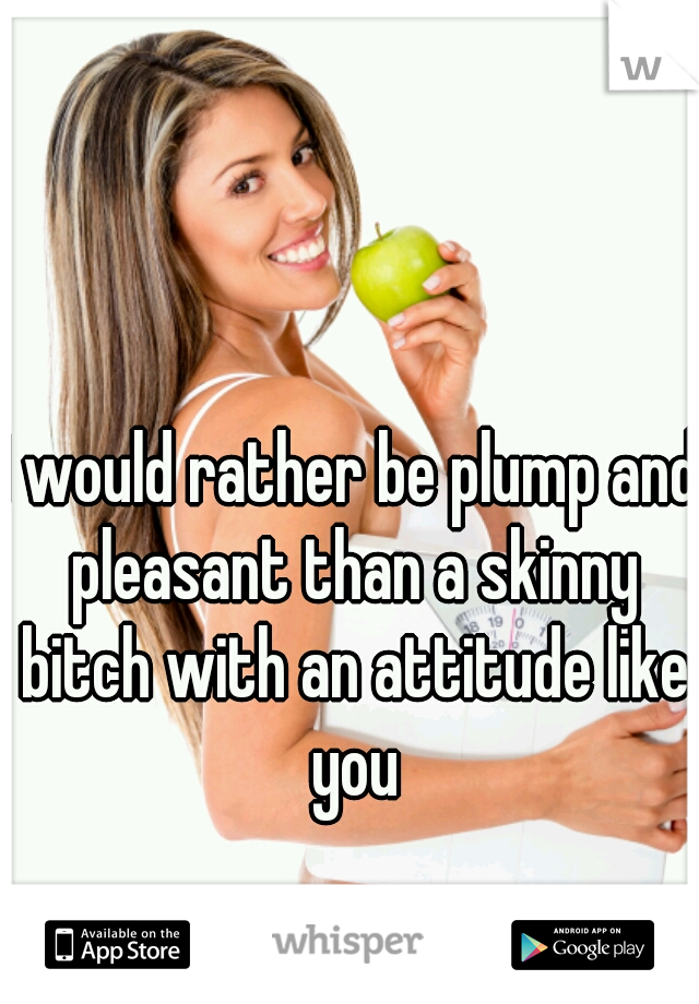 I would rather be plump and pleasant than a skinny bitch with an attitude like you