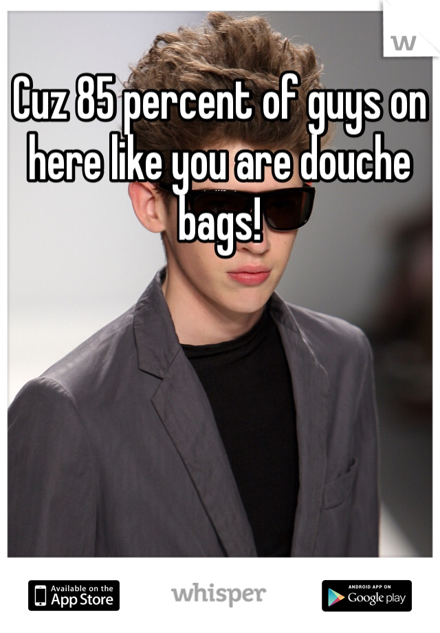 Cuz 85 percent of guys on here like you are douche bags!
