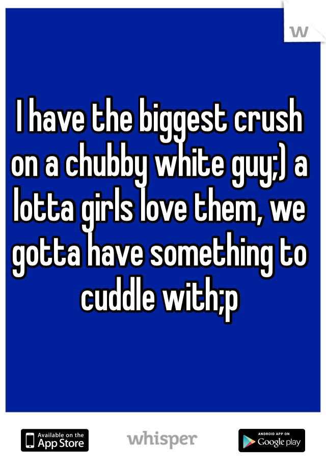 I have the biggest crush on a chubby white guy;) a lotta girls love them, we gotta have something to cuddle with;p