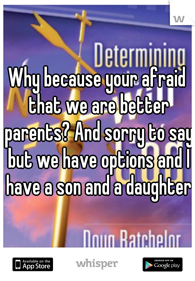 Why because your afraid that we are better parents? And sorry to say but we have options and I have a son and a daughter