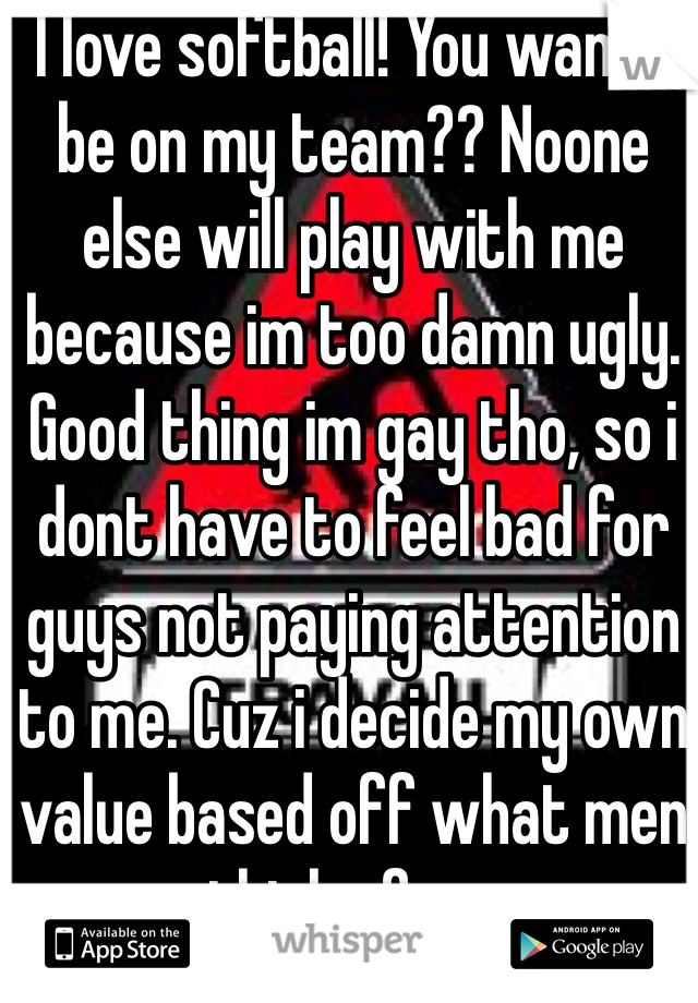 I love softball! You wanna be on my team?? Noone else will play with me because im too damn ugly. Good thing im gay tho, so i dont have to feel bad for guys not paying attention to me. Cuz i decide my own value based off what men think of me