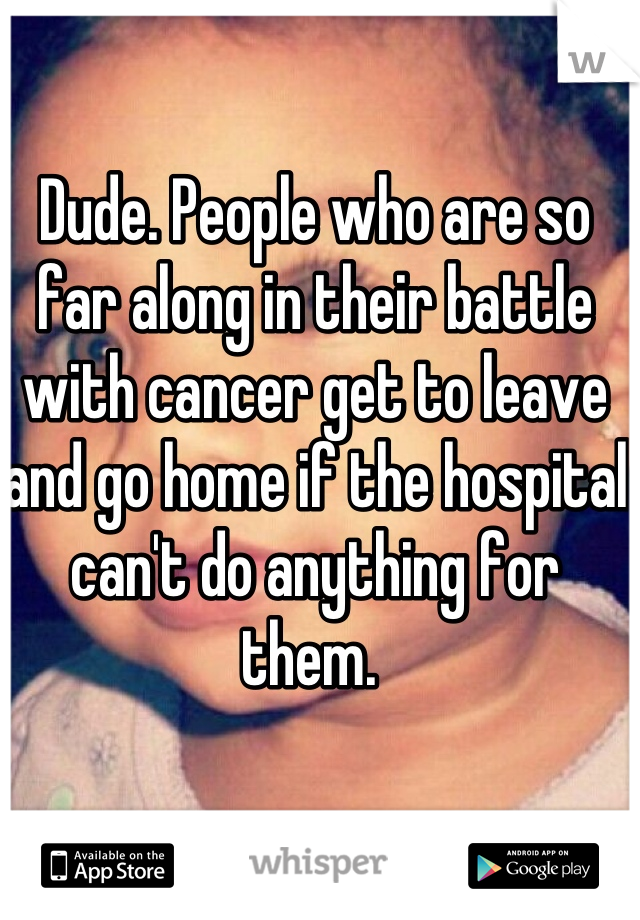 Dude. People who are so far along in their battle with cancer get to leave and go home if the hospital can't do anything for them. 