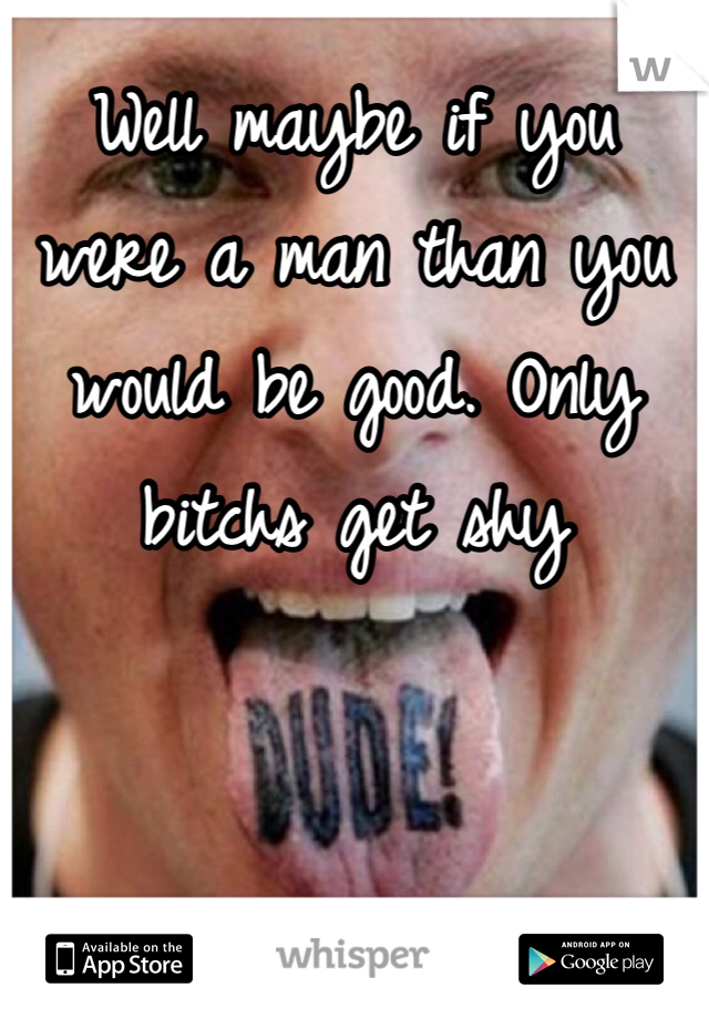 Well maybe if you were a man than you would be good. Only bitchs get shy