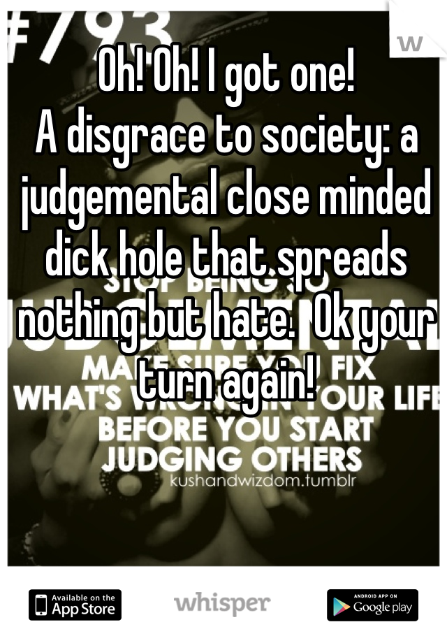 Oh! Oh! I got one!
A disgrace to society: a judgemental close minded dick hole that spreads nothing but hate.  Ok your turn again!