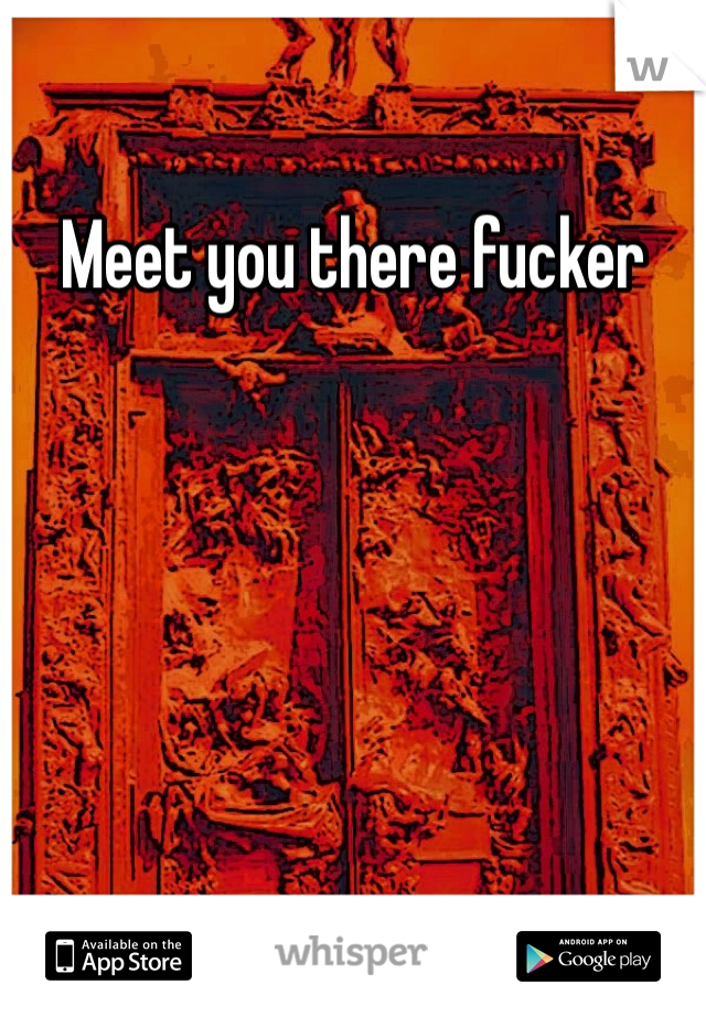 Meet you there fucker