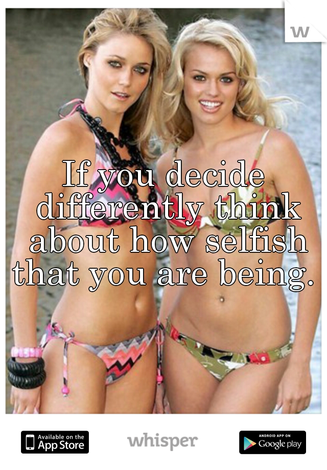 If you decide differently think about how selfish that you are being. 