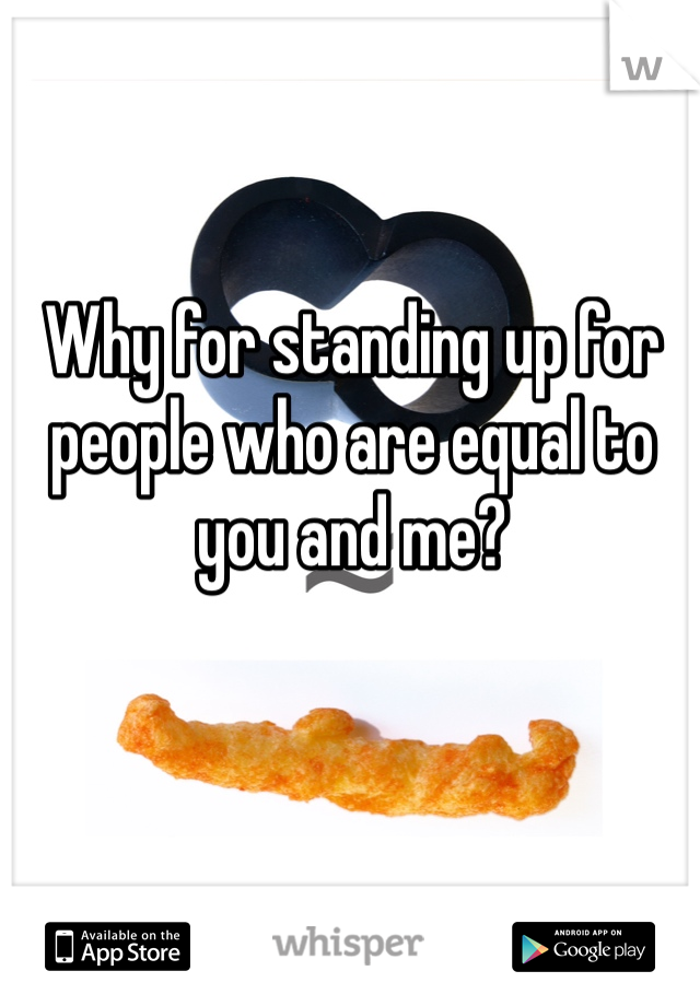 Why for standing up for people who are equal to you and me?