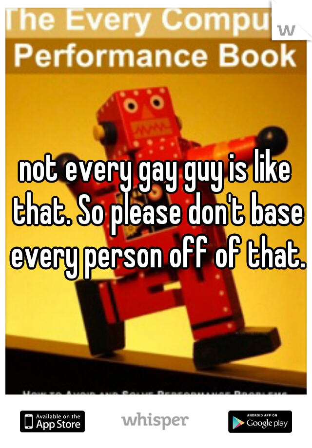 not every gay guy is like that. So please don't base every person off of that.