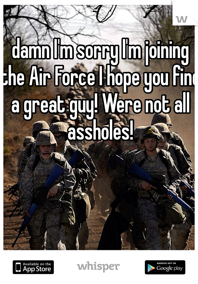 damn I'm sorry I'm joining the Air Force I hope you find a great guy! Were not all assholes!