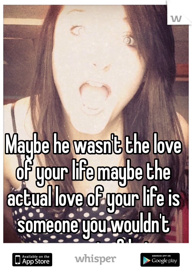 Maybe he wasn't the love of your life maybe the actual love of your life is someone you wouldn't even expect of being.