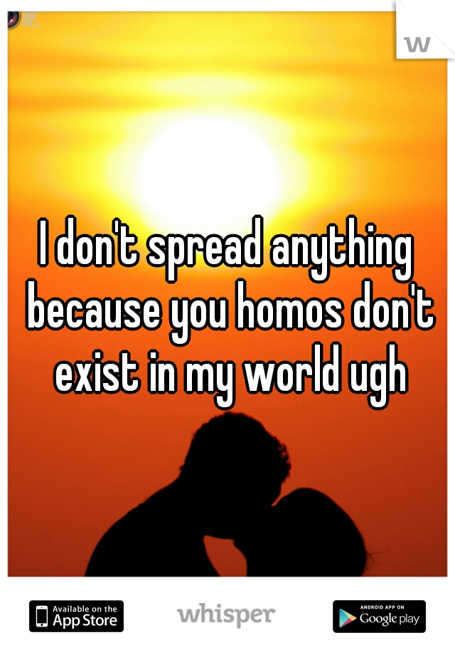 I don't spread anything because you homos don't exist in my world ugh