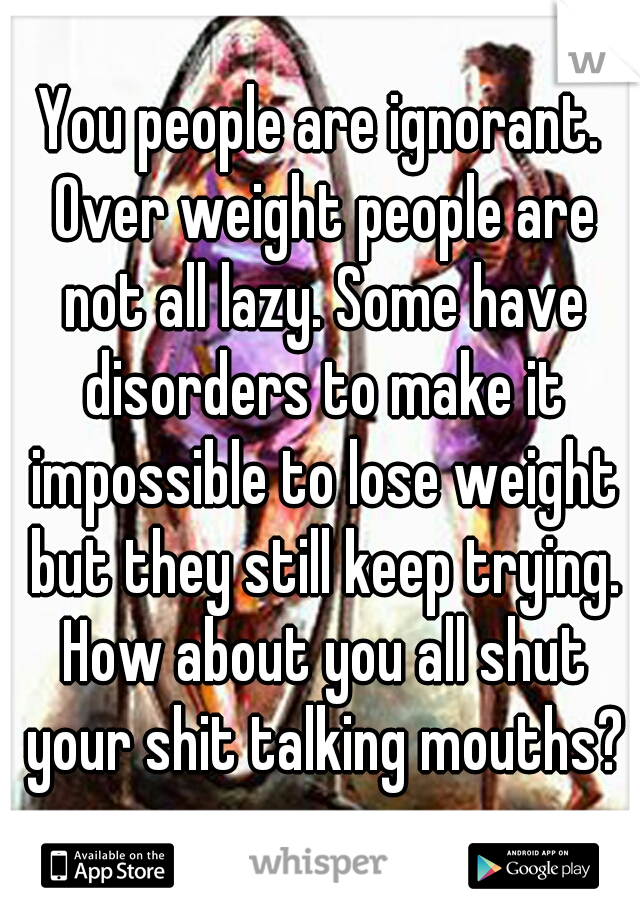 You people are ignorant. Over weight people are not all lazy. Some have disorders to make it impossible to lose weight but they still keep trying. How about you all shut your shit talking mouths?
