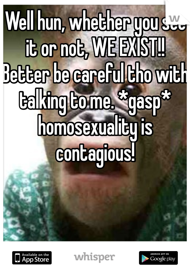 Well hun, whether you see it or not, WE EXIST!! 
Better be careful tho with talking to me. *gasp* homosexuality is contagious!