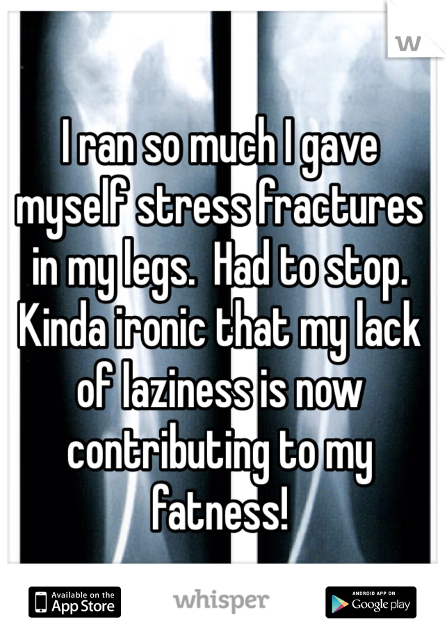 I ran so much I gave myself stress fractures in my legs.  Had to stop.   Kinda ironic that my lack of laziness is now contributing to my fatness!