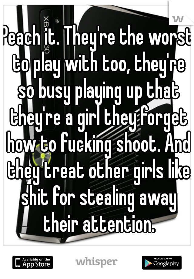 Peach it. They're the worst to play with too, they're so busy playing up that they're a girl they forget how to fucking shoot. And they treat other girls like shit for stealing away their attention.