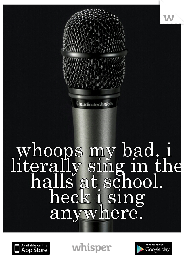 whoops my bad. i literally sing in the halls at school. heck i sing anywhere.
