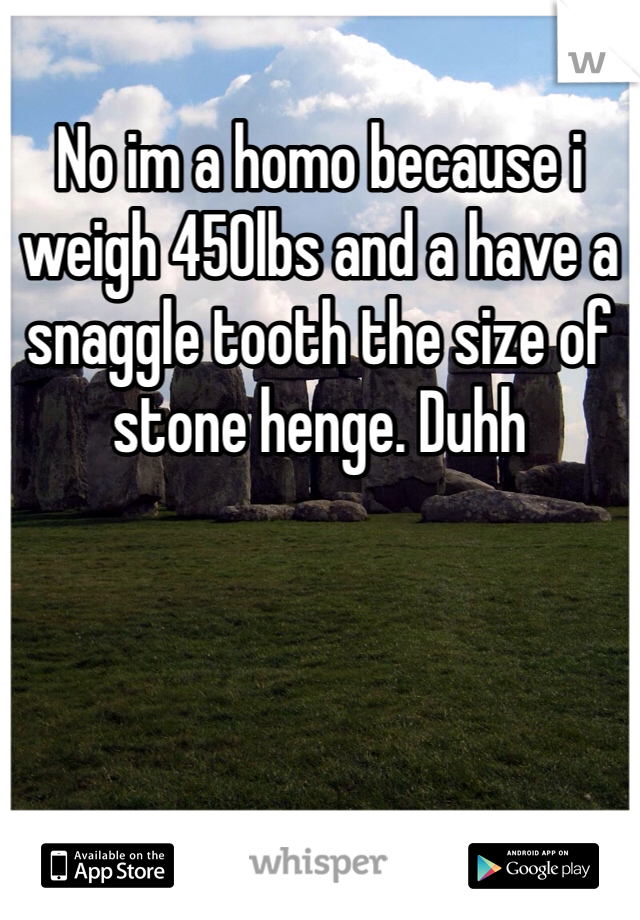 No im a homo because i weigh 450lbs and a have a snaggle tooth the size of stone henge. Duhh