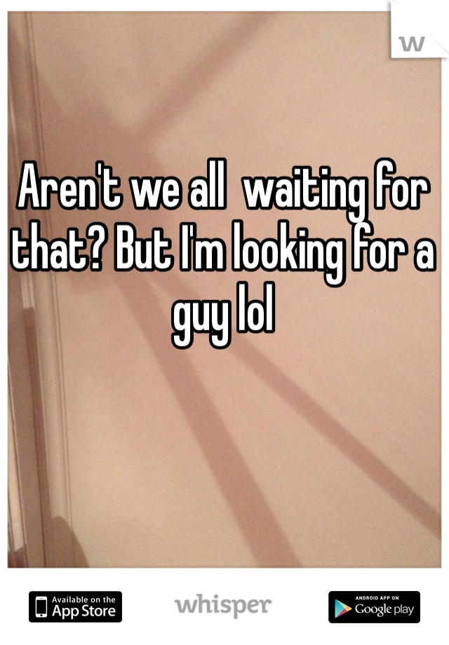Aren't we all  waiting for that? But I'm looking for a guy lol 