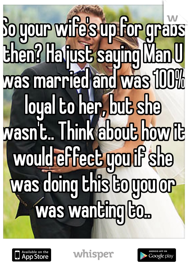 So your wife's up for grabs then? Ha just saying Man U was married and was 100% loyal to her, but she wasn't.. Think about how it would effect you if she was doing this to you or was wanting to..
