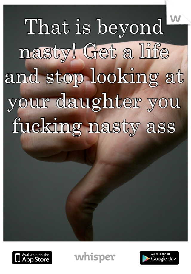 That is beyond nasty! Get a life and stop looking at your daughter you fucking nasty ass