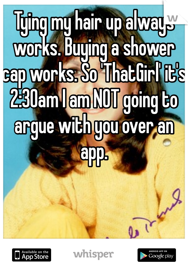 Tying my hair up always works. Buying a shower cap works. So 'ThatGirl' it's 2:30am I am NOT going to argue with you over an app. 