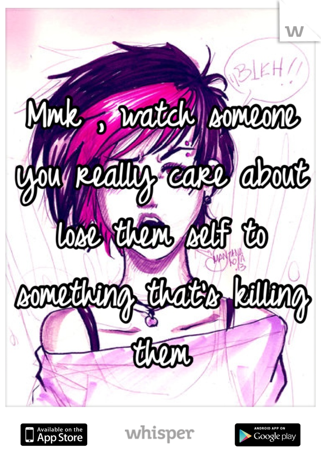 Mmk , watch someone you really care about lose them self to something that's killing them