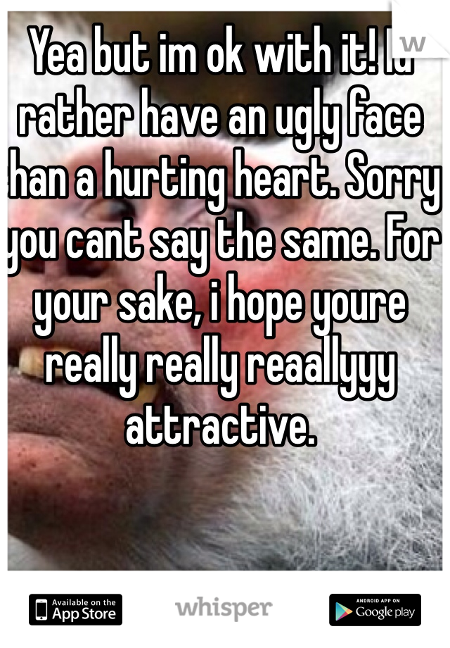 Yea but im ok with it! Id rather have an ugly face than a hurting heart. Sorry you cant say the same. For your sake, i hope youre really really reaallyyy attractive. 