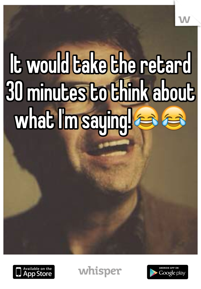 It would take the retard 30 minutes to think about what I'm saying!😂😂